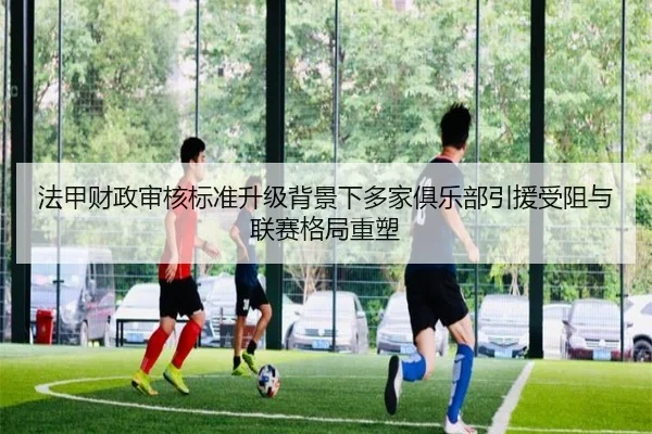 法甲财政审核标准升级背景下多家俱乐部引援受阻与联赛格局重塑