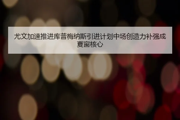 尤文加速推进库普梅纳斯引进计划中场创造力补强成夏窗核心